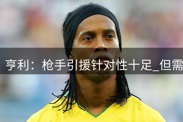 亨利：枪手引援针对性十足 但需警惕重蹈红军覆辙
