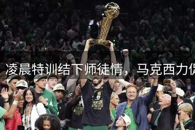 凌晨特训结下师徒情，马克西力促詹姆斯签约76人内幕揭秘