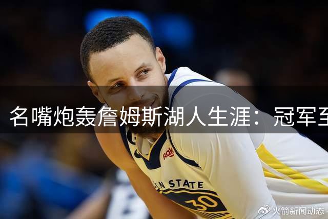 名嘴炮轰詹姆斯湖人生涯：冠军至上主义撕裂紫金忠诚文化