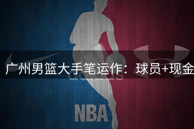 广州男篮大手笔运作：球员+现金交易锁定今年CBA状元签