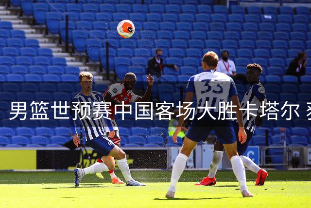 男篮世预赛中国客场大胜卡塔尔 获第二阶段开门红