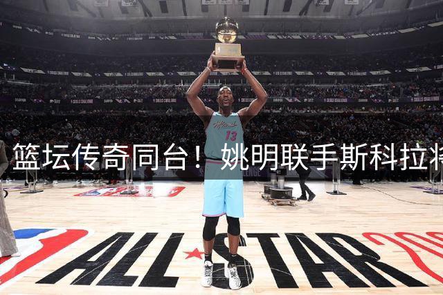 篮坛传奇同台！姚明联手斯科拉将亮相上海篮球嘉年华