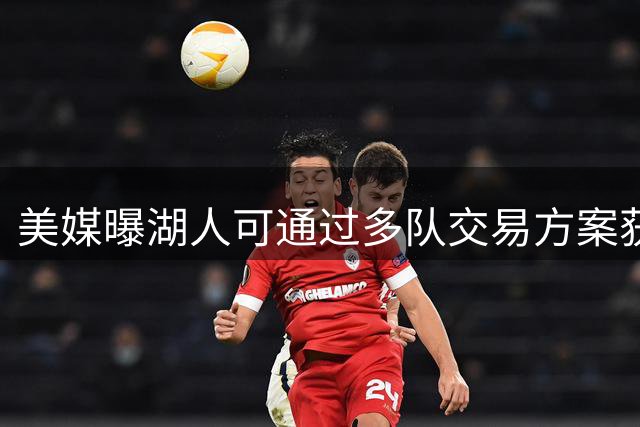 美媒曝湖人可通过多队交易方案获取库明加