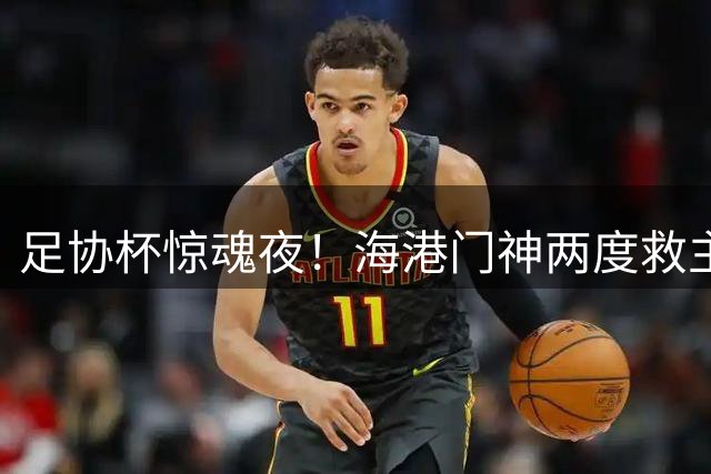 足协杯惊魂夜！海港门神两度救主 00后小将点杀定乾坤