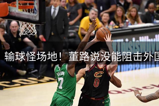 输球怪场地！董路说没能阻击外国队！亚洲明星联：我们是中国球队