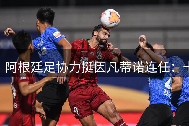 阿根廷足协力挺因凡蒂诺连任：十年改革成效显著 期待继续引领国际足坛