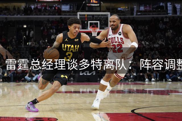 雷霆总经理谈多特离队：阵容调整带来挑战 年轻球员将扛起大旗